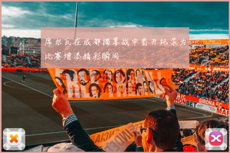 席尔瓦在成都揭幕战中首开纪录为比赛增添精彩瞬间