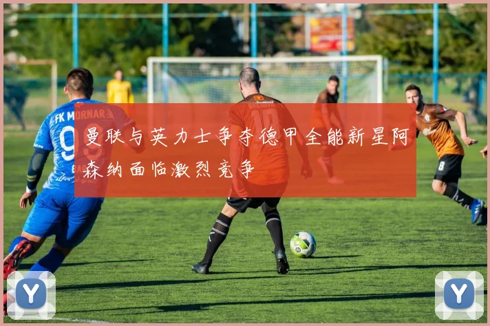 曼联与英力士争夺德甲全能新星阿森纳面临激烈竞争